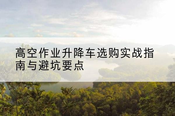 前锋升降车怎么选-高空作业升降车选购实战指南与避坑要点
