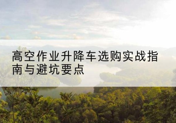 前锋升降车怎么选-高空作业升降车选购实战指南与避坑要点